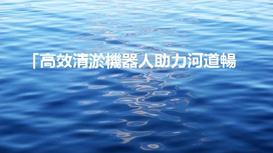 「高效清淤機器人助力河道暢通，實現(xiàn)生態(tài)共贏！」